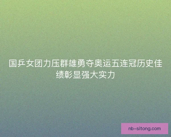 国乒女团力压群雄勇夺奥运五连冠历史佳绩彰显强大实力