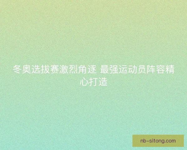 冬奥选拔赛激烈角逐 最强运动员阵容精心打造