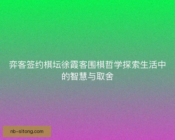 弈客签约棋坛徐霞客围棋哲学探索生活中的智慧与取舍