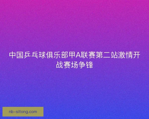 中国乒乓球俱乐部甲A联赛第二站激情开战赛场争锋
