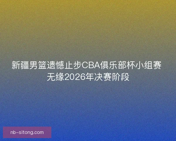 新疆男篮遗憾止步CBA俱乐部杯小组赛 无缘2026年决赛阶段