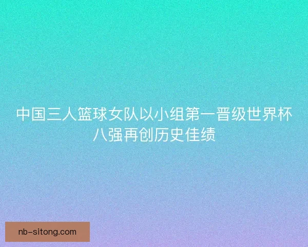 中国三人篮球女队以小组第一晋级世界杯八强再创历史佳绩